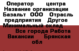 Оператор Call-центра › Название организации ­ Базальт, ООО › Отрасль предприятия ­ Другое › Минимальный оклад ­ 22 000 - Все города Работа » Вакансии   . Брянская обл.